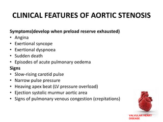 VALVULAR HEART
DISEASE
CLINICAL FEATURES OF AORTIC STENOSIS
Symptoms(develop when preload reserve exhausted)
• Angina
• Exertional syncope
• Exertional dyspnoea
• Sudden death
• Episodes of acute pulmonary oedema
Signs
• Slow-rising carotid pulse
• Narrow pulse pressure
• Heaving apex beat (LV pressure overload)
• Ejection systolic murmur aortic area
• Signs of pulmonary venous congestion (crepitations)
 