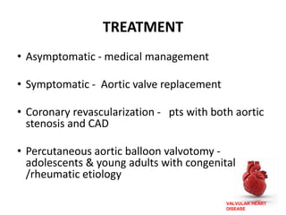 VALVULAR HEART
DISEASE
TREATMENT
• Asymptomatic - medical management
• Symptomatic - Aortic valve replacement
• Coronary revascularization - pts with both aortic
stenosis and CAD
• Percutaneous aortic balloon valvotomy -
adolescents & young adults with congenital
/rheumatic etiology
 