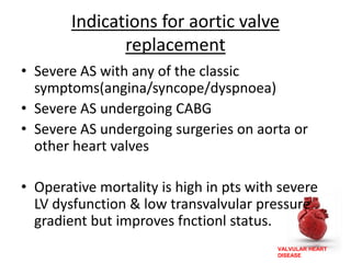 VALVULAR HEART
DISEASE
Indications for aortic valve
replacement
• Severe AS with any of the classic
symptoms(angina/syncope/dyspnoea)
• Severe AS undergoing CABG
• Severe AS undergoing surgeries on aorta or
other heart valves
• Operative mortality is high in pts with severe
LV dysfunction & low transvalvular pressure
gradient but improves fnctionl status.
 