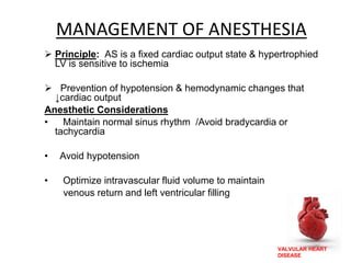 VALVULAR HEART
DISEASE
MANAGEMENT OF ANESTHESIA
 Principle: AS is a fixed cardiac output state & hypertrophied
LV is sensitive to ischemia
 Prevention of hypotension & hemodynamic changes that
↓cardiac output
Anesthetic Considerations
• Maintain normal sinus rhythm /Avoid bradycardia or
tachycardia
• Avoid hypotension
• Optimize intravascular fluid volume to maintain
venous return and left ventricular filling
 