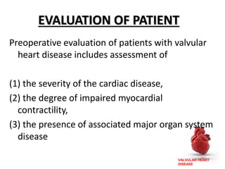 VALVULAR HEART
DISEASE
EVALUATION OF PATIENT
Preoperative evaluation of patients with valvular
heart disease includes assessment of
(1) the severity of the cardiac disease,
(2) the degree of impaired myocardial
contractility,
(3) the presence of associated major organ system
disease
 