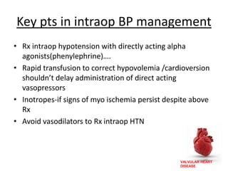 VALVULAR HEART
DISEASE
Key pts in intraop BP management
• Rx intraop hypotension with directly acting alpha
agonists(phenylephrine)….
• Rapid transfusion to correct hypovolemia /cardioversion
shouldn’t delay administration of direct acting
vasopressors
• Inotropes-if signs of myo ischemia persist despite above
Rx
• Avoid vasodilators to Rx intraop HTN
 