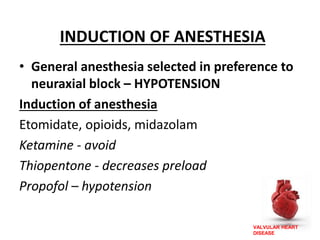VALVULAR HEART
DISEASE
INDUCTION OF ANESTHESIA
• General anesthesia selected in preference to
neuraxial block – HYPOTENSION
Induction of anesthesia
Etomidate, opioids, midazolam
Ketamine - avoid
Thiopentone - decreases preload
Propofol – hypotension
 