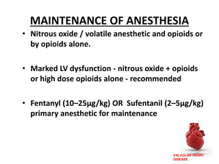 VALVULAR HEART
DISEASE
MAINTENANCE OF ANESTHESIA
• Nitrous oxide / volatile anesthetic and opioids or
by opioids alone.
• Marked LV dysfunction - nitrous oxide + opioids
or high dose opioids alone - recommended
• Fentanyl (10–25μg/kg) OR Sufentanil (2–5μg/kg)
primary anesthetic for maintenance
 