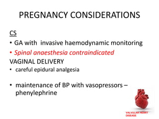 VALVULAR HEART
DISEASE
PREGNANCY CONSIDERATIONS
CS
• GA with invasive haemodynamic monitoring
• Spinal anaesthesia contraindicated
VAGINAL DELIVERY
• careful epidural analgesia
• maintenance of BP with vasopressors –
phenylephrine
 