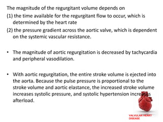 VALVULAR HEART
DISEASE
The magnitude of the regurgitant volume depends on
(1) the time available for the regurgitant flow to occur, which is
determined by the heart rate
(2) the pressure gradient across the aortic valve, which is dependent
on the systemic vascular resistance.
• The magnitude of aortic regurgitation is decreased by tachycardia
and peripheral vasodilation.
• With aortic regurgitation, the entire stroke volume is ejected into
the aorta. Because the pulse pressure is proportional to the
stroke volume and aortic elastance, the increased stroke volume
increases systolic pressure, and systolic hypertension increases
afterload.
 