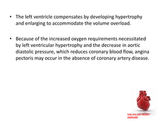 VALVULAR HEART
DISEASE
• The left ventricle compensates by developing hypertrophy
and enlarging to accommodate the volume overload.
• Because of the increased oxygen requirements necessitated
by left ventricular hypertrophy and the decrease in aortic
diastolic pressure, which reduces coronary blood flow, angina
pectoris may occur in the absence of coronary artery disease.
 