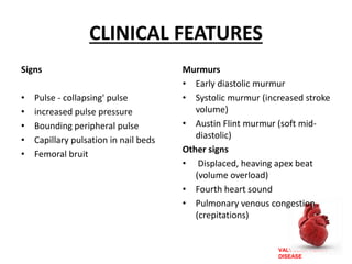 VALVULAR HEART
DISEASE
CLINICAL FEATURES
Signs
• Pulse - collapsing' pulse
• increased pulse pressure
• Bounding peripheral pulse
• Capillary pulsation in nail beds
• Femoral bruit
Murmurs
• Early diastolic murmur
• Systolic murmur (increased stroke
volume)
• Austin Flint murmur (soft mid-
diastolic)
Other signs
• Displaced, heaving apex beat
(volume overload)
• Fourth heart sound
• Pulmonary venous congestion
(crepitations)
 