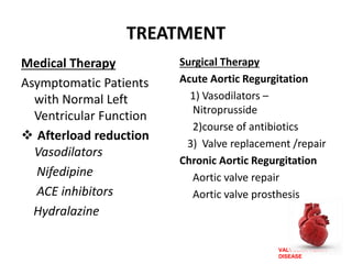 VALVULAR HEART
DISEASE
TREATMENT
Medical Therapy
Asymptomatic Patients
with Normal Left
Ventricular Function
 Afterload reduction
Vasodilators
Nifedipine
ACE inhibitors
Hydralazine
Surgical Therapy
Acute Aortic Regurgitation
1) Vasodilators –
Nitroprusside
2)course of antibiotics
3) Valve replacement /repair
Chronic Aortic Regurgitation
Aortic valve repair
Aortic valve prosthesis
 