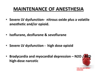 VALVULAR HEART
DISEASE
MAINTENANCE OF ANESTHESIA
• Severe LV dysfunction- nitrous oxide plus a volatile
anesthetic and/or opioid.
• Isoflurane, desflurane & sevoflurane
• Severe LV dysfunction - high dose opioid
• Bradycardia and myocardial depression – N2O / BZD
high-dose narcotic
 