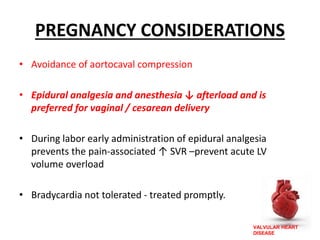 VALVULAR HEART
DISEASE
PREGNANCY CONSIDERATIONS
• Avoidance of aortocaval compression
• Epidural analgesia and anesthesia ↓ afterload and is
preferred for vaginal / cesarean delivery
• During labor early administration of epidural analgesia
prevents the pain-associated ↑ SVR –prevent acute LV
volume overload
• Bradycardia not tolerated - treated promptly.
 