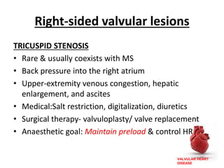 VALVULAR HEART
DISEASE
Right-sided valvular lesions
TRICUSPID STENOSIS
• Rare & usually coexists with MS
• Back pressure into the right atrium
• Upper-extremity venous congestion, hepatic
enlargement, and ascites
• Medical:Salt restriction, digitalization, diuretics
• Surgical therapy- valvuloplasty/ valve replacement
• Anaesthetic goal: Maintain preload & control HR
 