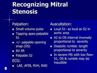 Recognizing Mitral
Stenosis
Palpation:
 Small volume pulse
 Tapping apex-palpable
S1
 +/- palpable opening
snap (OS)
 RV lift
 Palpable S2
ECG:
 LAE, AFIB, RVH, RAD
Auscultation:
 Loud S1- as loud as S2 in
aortic area
 A2 to OS interval inversely
proportional to severity
 Diastolic rumble: length
proportional to severity
 In severe MS with low flow-
S1, OS & rumble may be
inaudible
 