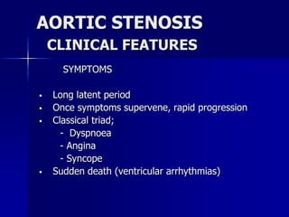 AORTIC STENOSIS
CLINICAL FEATURES
SYMPTOMS
 Long latent period
 Once symptoms supervene, rapid progression
 Classical triad;
- Dyspnoea
- Angina
- Syncope
 Sudden death (ventricular arrhythmias)
 