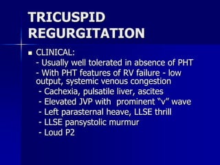 TRICUSPID
REGURGITATION
 CLINICAL:
- Usually well tolerated in absence of PHT
- With PHT features of RV failure - low
output, systemic venous congestion
- Cachexia, pulsatile liver, ascites
- Elevated JVP with prominent “v” wave
- Left parasternal heave, LLSE thrill
- LLSE pansystolic murmur
- Loud P2
 