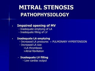 MITRAL STENOSIS
PATHOPHYSIOLOGY
 Impaired opening of MV
- Inadequate emptying of LA
- Inadequate filling of LV
 Inadequate LA emptying
- Increased LA pressures PULMONARY HYPERTENSION
- Increased LA size
>LA thrombosis
>Atrial fibrillation
- Inadequate LV filling
- Low cardiac output
 