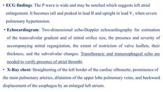 • ECG findings: The P wave is wide and may be notched which suggests left atrial
enlargement. It becomes tall and peaked in lead II and upright in lead V1 when severe
pulmonary hypertension.
• Echocardiogram: Two-dimensional echo-Doppler echocardiography for estimation
of the transvalvular gradient and of mitral orifice size, the presence and severity of
accompanying mitral regurgitation, the extent of restriction of valve leaflets, their
thickness, and the subvalvular changes. Transthoracic and transesophageal echo are
needed to verify presence of atrial thrombi.
• X-Ray chest: Straightening of the left border of the cardiac silhouette, prominence of
the main pulmonary arteries, dilatation of the upper lobe pulmonary veins, and backward
displacement of the esophagus by an enlarged left atrium.
 