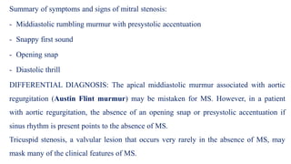 Summary of symptoms and signs of mitral stenosis:
- Middiastolic rumbling murmur with presystolic accentuation
- Snappy first sound
- Opening snap
- Diastolic thrill
DIFFERENTIAL DIAGNOSIS: The apical middiastolic murmur associated with aortic
regurgitation (Austin Flint murmur) may be mistaken for MS. However, in a patient
with aortic regurgitation, the absence of an opening snap or presystolic accentuation if
sinus rhythm is present points to the absence of MS.
Tricuspid stenosis, a valvular lesion that occurs very rarely in the absence of MS, may
mask many of the clinical features of MS.
 
