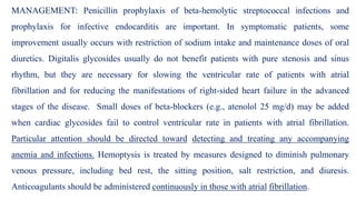 MANAGEMENT: Penicillin prophylaxis of beta-hemolytic streptococcal infections and
prophylaxis for infective endocarditis are important. In symptomatic patients, some
improvement usually occurs with restriction of sodium intake and maintenance doses of oral
diuretics. Digitalis glycosides usually do not benefit patients with pure stenosis and sinus
rhythm, but they are necessary for slowing the ventricular rate of patients with atrial
fibrillation and for reducing the manifestations of right-sided heart failure in the advanced
stages of the disease. Small doses of beta-blockers (e.g., atenolol 25 mg/d) may be added
when cardiac glycosides fail to control ventricular rate in patients with atrial fibrillation.
Particular attention should be directed toward detecting and treating any accompanying
anemia and infections. Hemoptysis is treated by measures designed to diminish pulmonary
venous pressure, including bed rest, the sitting position, salt restriction, and diuresis.
Anticoagulants should be administered continuously in those with atrial fibrillation.
 