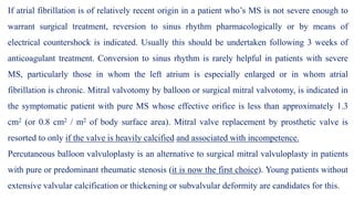 If atrial fibrillation is of relatively recent origin in a patient who’s MS is not severe enough to
warrant surgical treatment, reversion to sinus rhythm pharmacologically or by means of
electrical countershock is indicated. Usually this should be undertaken following 3 weeks of
anticoagulant treatment. Conversion to sinus rhythm is rarely helpful in patients with severe
MS, particularly those in whom the left atrium is especially enlarged or in whom atrial
fibrillation is chronic. Mitral valvotomy by balloon or surgical mitral valvotomy, is indicated in
the symptomatic patient with pure MS whose effective orifice is less than approximately 1.3
cm2 (or 0.8 cm2 / m2 of body surface area). Mitral valve replacement by prosthetic valve is
resorted to only if the valve is heavily calcified and associated with incompetence.
Percutaneous balloon valvuloplasty is an alternative to surgical mitral valvuloplasty in patients
with pure or predominant rheumatic stenosis (it is now the first choice). Young patients without
extensive valvular calcification or thickening or subvalvular deformity are candidates for this.
 