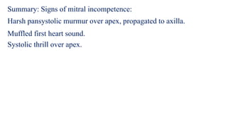 Summary: Signs of mitral incompetence:
Harsh pansystolic murmur over apex, propagated to axilla.
Muffled first heart sound.
Systolic thrill over apex.
 