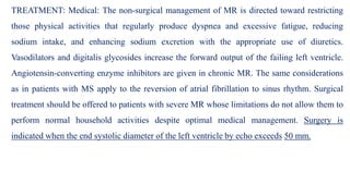 TREATMENT: Medical: The non-surgical management of MR is directed toward restricting
those physical activities that regularly produce dyspnea and excessive fatigue, reducing
sodium intake, and enhancing sodium excretion with the appropriate use of diuretics.
Vasodilators and digitalis glycosides increase the forward output of the failing left ventricle.
Angiotensin-converting enzyme inhibitors are given in chronic MR. The same considerations
as in patients with MS apply to the reversion of atrial fibrillation to sinus rhythm. Surgical
treatment should be offered to patients with severe MR whose limitations do not allow them to
perform normal household activities despite optimal medical management. Surgery is
indicated when the end systolic diameter of the left ventricle by echo exceeds 50 mm.
 