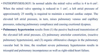 • PATHOPHYSIOLOGY: In normal adults the mitral valve orifice is 4 to 6 cm2.
When the mitral valve opening is reduced to 1 cm2, a left atrial pressure of
approximately 25 mmHg is required to maintain a normal cardiac output. The
elevated left atrial pressure, in turn, raises pulmonary venous and capillary
pressures, reducing pulmonary compliance and causing exertional dyspnea.
• Pulmonary hypertension results from (1) the passive backward transmission of
the elevated left atrial pressure, (2) pulmonary arteriolar constriction, (reactive
pulmonary hypertension), and (3) organic obliterative changes in the pulmonary
vascular bed. In time, the resultant severe pulmonary hypertension results in
tricuspid and pulmonary incompetence as well as right-sided heart failure.
 