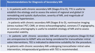 Recommendations for Diagnosis of Secondary MR
I 1. In patients with chronic secondary MR (Stages B to D), TTE is useful to
establish the etiology and to assess the extent of regional and global LV
remodeling and systolic dysfunction, severity of MR, and magnitude of
pulmonary hypertension.
I . In patients with chronic secondary MR (Stages B to D), noninvasive imaging
(stress nuclear/ PET, CMR, or stress echocardiography), coronary CT angiography,
or coronary arteriography is useful to establish etiology of MR and to assess
myocardial viability.
I . In patients with chronic secondary MR with severe symptoms (Stage D) that
are unresponsive to GDMT who are being considered for transcatheter mitral
valve interventions, TEE is indicated to determine suitability for the procedure.
I In patients with chronic secondary MR undergoing transcatheter mitral valve
intervention, intraprocedural guidance with TEE is recommended.
 