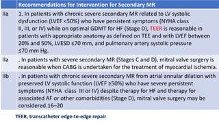 Recommendations for Intervention for Secondary MR
IIa 1. In patients with chronic severe secondary MR related to LV systolic
dysfunction (LVEF <50%) who have persistent symptoms (NYHA class
II, III, or IV) while on optimal GDMT for HF (Stage D), TEER is reasonable in
patients with appropriate anatomy as defined on TEE and with LVEF between
20% and 50%, LVESD ≤70 mm, and pulmonary artery systolic pressure
≤70 mm Hg.
IIa . In patients with severe secondary MR (Stages C and D), mitral valve surgery is
reasonable when CABG is undertaken for the treatment of myocardial ischemia.
IIb . In patients with chronic severe secondary MR from atrial annular dilation with
preserved LV systolic function (LVEF ≥50%) who have severe persistent
symptoms (NYHA class III or IV) despite therapy for HF and therapy for
associated AF or other comorbidities (Stage D), mitral valve surgery may be
considered.16–20
TEER, transcatheter edge-to-edge repair
 