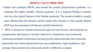 MITRAL VALVE PROLAPSE
• Mitral valve prolapse (MVP), also termed the systolic click-murmur syndrome, is a
common, but highly variable, clinical syndrome. It is a frequent finding in patients
who have the typical features of the Marfan syndrome. The posterior leaflet is usually
more affected than the anterior, and the mitral valve annulus is often greatly dilated.
MVP may be associated with thoracic skeletal deformities.
• MVP is common in females between the ages of 6 and 30 years. Most patients are
asymptomatic and remain so for their entire lives. Arrhythmia, most commonly
ventricular premature contractions and paroxysmal supraventricular and ventricular
tachycardia, have been reported and may cause palpitations, light-headedness, and
syncope. Many patients have chest pain which is difficult to evaluate.
 