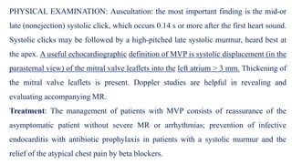 PHYSICAL EXAMINATION: Auscultation: the most important finding is the mid-or
late (nonejection) systolic click, which occurs 0.14 s or more after the first heart sound.
Systolic clicks may be followed by a high-pitched late systolic murmur, heard best at
the apex. A useful echocardiographic definition of MVP is systolic displacement (in the
parasternal view) of the mitral valve leaflets into the left atrium > 3 mm. Thickening of
the mitral valve leaflets is present. Doppler studies are helpful in revealing and
evaluating accompanying MR.
Treatment: The management of patients with MVP consists of reassurance of the
asymptomatic patient without severe MR or arrhythmias; prevention of infective
endocarditis with antibiotic prophylaxis in patients with a systolic murmur and the
relief of the atypical chest pain by beta blockers.
 