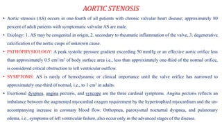 AORTIC STENOSIS
• Aortic stenosis (AS) occurs in one-fourth of all patients with chronic valvular heart disease; approximately 80
percent of adult patients with symptomatic valvular AS are male.
• Etiology: 1. AS may be congenital in origin, 2. secondary to rheumatic inflammation of the valve, 3. degenerative
calcification of the aortic cusps of unknown cause.
• PATHOPHYSIOLOGY: A peak systolic pressure gradient exceeding 50 mmHg or an effective aortic orifice less
than approximately 0.5 cm2/m2 of body surface area i.e., less than approximately one-third of the normal orifice,
is considered critical obstruction to left ventricular outflow.
• SYMPTOMS: AS is rarely of hemodynamic or clinical importance until the valve orifice has narrowed to
approximately one-third of normal, i.e., to 1 cm2 in adults.
• Exertional dyspnea, angina pectoris, and syncope are the three cardinal symptoms. Angina pectoris reflects an
imbalance between the augmented myocardial oxygen requirement by the hypertrophied myocardium and the un-
accompanying increase in coronary blood flow. Orthopnea, paroxysmal nocturnal dyspnea, and pulmonary
edema, i.e., symptoms of left ventricular failure, also occur only in the advanced stages of the disease.
 