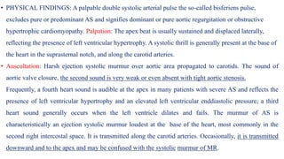 • PHYSICAL FINDINGS: A palpable double systolic arterial pulse the so-called bisferiens pulse,
excludes pure or predominant AS and signifies dominant or pure aortic regurgitation or obstructive
hypertrophic cardiomyopathy. Palpation: The apex beat is usually sustained and displaced laterally,
reflecting the presence of left ventricular hypertrophy. A systolic thrill is generally present at the base of
the heart in the suprasternal notch, and along the carotid arteries.
• Auscultation: Harsh ejection systolic murmur over aortic area propagated to carotids. The sound of
aortic valve closure, the second sound is very weak or even absent with tight aortic stenosis.
Frequently, a fourth heart sound is audible at the apex in many patients with severe AS and reflects the
presence of left ventricular hypertrophy and an elevated left ventricular enddiastolic pressure; a third
heart sound generally occurs when the left ventricle dilates and fails. The murmur of AS is
characteristically an ejection systolic murmur loudest at the base of the heart, most commonly in the
second right intercostal space. It is transmitted along the carotid arteries. Occasionally, it is transmitted
downward and to the apex and may be confused with the systolic murmur of MR.
 