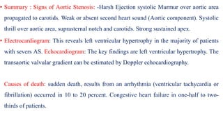 • Summary : Signs of Aortic Stenosis: -Harsh Ejection systolic Murmur over aortic area
propagated to carotids. Weak or absent second heart sound (Aortic component). Systolic
thrill over aortic area, suprasternal notch and carotids. Strong sustained apex.
• Electrocardiogram: This reveals left ventricular hypertrophy in the majority of patients
with severs AS. Echocardiogram: The key findings are left ventricular hypertrophy. The
transaortic valvular gradient can be estimated by Doppler echocardiography.
Causes of death: sudden death, results from an arrhythmia (ventricular tachycardia or
fibrillation) occurred in 10 to 20 percent. Congestive heart failure in one-half to two-
thirds of patients.
 