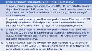Recommendations for Diagnostic Testing: Initial Diagnosis of AS
I 1. In patients with signs or symptoms of AS or a BAV, TTE is indicated for accurate
diagnosis of the cause of AS, assessment of hemodynamic severity, measurement
of LV size and systolic function, and determination of prognosis and timing of
valve intervention.
I 2. In patients with suspected low-flow, low- gradient severe AS with normal LVEF
(Stage D3), optimization of blood pressure control is recommended before
measurement of AS severity by TTE, TEE, cardiac catheterization, or CMR.
IIa 3. In patients with suspected low-flow, low- gradient severe AS with reduced
LVEF (Stage D2), low-dose dobutamine stress testing with echocardiographic or
invasive hemodynamic measurements is reasonable to further define severity
and assess contractile reserve.
IIa 4. In patients with suspected low-flow, low- gradient severe AS with normal or
reduced LVEF (Stages D2 and D3), calculation of the ratio of the outflow tract to
aortic velocity is reasonable to further define severity
 