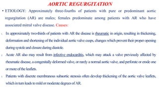 AORTIC REGURGITATION
• ETIOLOGY: Approximately three-fourths of patients with pure or predominant aortic
regurgitation (AR) are males; females predominate among patients with AR who have
associated mitral valve disease. Causes:
1. In approximately two-thirds of patients with AR the disease is rheumatic in origin, resulting in thickening,
deformation and shortening of the individual aortic valve cusps, changes which prevent their proper opening
duringsystoleandclosureduring diastole.
2. Acute AR also may result from infective endocarditis, which may attack a valve previously affected by
rheumatic disease, a congenitally deformed valve, or rarely a normal aortic valve, and perforate or erode one
ormoreofthe leaflets.
3. Patients with discrete membranous subaortic stenosis often develop thickening of the aortic valve leaflets,
whichinturnleadstomildormoderatedegreesofAR.
 