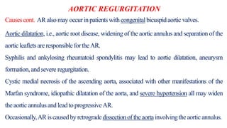 AORTIC REGURGITATION
Causescont. AR alsomay occur in patientswithcongenitalbicuspidaortic valves.
Aortic dilatation, i.e., aortic root disease, widening of the aortic annulus and separation of the
aorticleafletsareresponsiblefor theAR.
Syphilis and ankylosing rheumatoid spondylitis may lead to aortic dilatation, aneurysm
formation,and severe regurgitation.
Cystic medial necrosis of the ascending aorta, associated with other manifestations of the
Marfan syndrome, idiopathic dilatation of the aorta, and severe hypertension all may widen
theaorticannulusand leadto progressiveAR.
Occasionally,AR is causedby retrogradedissectionof theaortainvolvingtheaortic annulus.
 