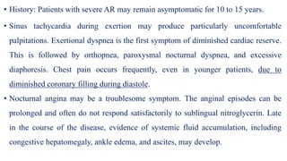 • History: Patients with severe AR may remain asymptomatic for 10 to 15 years.
• Sinus tachycardia during exertion may produce particularly uncomfortable
palpitations. Exertional dyspnea is the first symptom of diminished cardiac reserve.
This is followed by orthopnea, paroxysmal nocturnal dyspnea, and excessive
diaphoresis. Chest pain occurs frequently, even in younger patients, due to
diminished coronary filling during diastole.
• Nocturnal angina may be a troublesome symptom. The anginal episodes can be
prolonged and often do not respond satisfactorily to sublingual nitroglycerin. Late
in the course of the disease, evidence of systemic fluid accumulation, including
congestive hepatomegaly, ankle edema, and ascites, may develop.
 