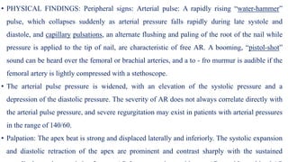 • PHYSICAL FINDINGS: Peripheral signs: Arterial pulse: A rapidly rising “water-hammer”
pulse, which collapses suddenly as arterial pressure falls rapidly during late systole and
diastole, and capillary pulsations, an alternate flushing and paling of the root of the nail while
pressure is applied to the tip of nail, are characteristic of free AR. A booming, “pistol-shot”
sound can be heard over the femoral or brachial arteries, and a to - fro murmur is audible if the
femoral artery is lightly compressed with a stethoscope.
• The arterial pulse pressure is widened, with an elevation of the systolic pressure and a
depression of the diastolic pressure. The severity of AR does not always correlate directly with
the arterial pulse pressure, and severe regurgitation may exist in patients with arterial pressures
in the range of 140/60.
• Palpation: The apex beat is strong and displaced laterally and inferiorly. The systolic expansion
and diastolic retraction of the apex are prominent and contrast sharply with the sustained
 