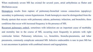 When moderately severe MS has existed for several years, atrial arrhythmias as flutter and
fibrillation occur.
Hemoptysis results from rupture of pulmonary-bronchial venous connections (apoplexy)
secondary to pulmonary venous hypertension. Frank hemoptysis must be distinguished from the
bloody sputum that occurs with pulmonary edema, pulmonary infarction, and bronchitis, three
conditions that occur with increased frequency in the presence of MS.
Recurrent pulmonary emboli, sometimes with infarction are an important cause of morbidity
and mortality late in the course of MS, occurring most frequently in patients with right
ventricular failure. Pulmonary infections, i.e., bronchitis, broncho-pneumonia, and lobar
pneumonia, commonly complicate untreated MS. Infective endocarditis is rare in pure MS but
is not uncommon in patients with combined stenosis and regurgitation.
 