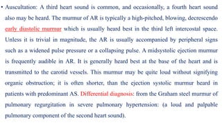 • Auscultation: A third heart sound is common, and occasionally, a fourth heart sound
also may be heard. The murmur of AR is typically a high-pitched, blowing, decrescendo
early diastolic murmur which is usually heard best in the third left intercostal space.
Unless it is trivial in magnitude, the AR is usually accompanied by peripheral signs
such as a widened pulse pressure or a collapsing pulse. A midsystolic ejection murmur
is frequently audible in AR. It is generally heard best at the base of the heart and is
transmitted to the carotid vessels. This murmur may be quite loud without signifying
organic obstruction; it is often shorter, than the ejection systolic murmur heard in
patients with predominant AS. Differential diagnosis: from the Graham steel murmur of
pulmonary regurgitation in severe pulmonary hypertension: (a loud and palpable
pulmonary component of the second heart sound).
 