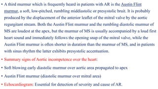 • A third murmur which is frequently heard in patients with AR is the Austin Flint
murmur, a soft, low-pitched, rumbling middiastolic or presystolic bruit. It is probably
produced by the displacement of the anterior leaflet of the mitral valve by the aortic
regurgitant stream. Both the Austin Flint murmur and the rumbling diastolic murmur of
MS are loudest at the apex, but the murmur of MS is usually accompanied by a loud first
heart sound and immediately follows the opening snap of the mitral valve, while the
Austin Flint murmur is often shorter in duration than the murmur of MS, and in patients
with sinus rhythm the latter exhibits presystolic accentuation.
• Summary signs of Aortic incompetence over the heart:
• Soft blowing early diastolic murmur over aortic area propagated to apex
• Austin Flint murmur (diastolic murmur over mitral area)
• Echocardiogram: Essential for detection of severity and cause of AR.
 