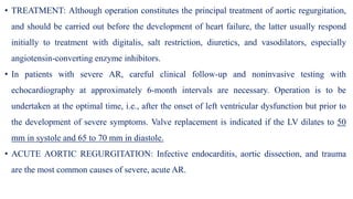 • TREATMENT: Although operation constitutes the principal treatment of aortic regurgitation,
and should be carried out before the development of heart failure, the latter usually respond
initially to treatment with digitalis, salt restriction, diuretics, and vasodilators, especially
angiotensin-converting enzyme inhibitors.
• In patients with severe AR, careful clinical follow-up and noninvasive testing with
echocardiography at approximately 6-month intervals are necessary. Operation is to be
undertaken at the optimal time, i.e., after the onset of left ventricular dysfunction but prior to
the development of severe symptoms. Valve replacement is indicated if the LV dilates to 50
mm in systole and 65 to 70 mm in diastole.
• ACUTE AORTIC REGURGITATION: Infective endocarditis, aortic dissection, and trauma
are the most common causes of severe, acute AR.
 