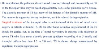 • On auscultation, the pulmonic closure sound is not accentuated, and occasionally, an OS
of the tricuspid valve may be heard approximately 0.06 s after pulmonic valve closure.
The diastolic murmur of TS has many of the features of the diastolic murmur of MS.
The murmur is augmented during inspiration, and it is reduced during expiration.
Surgical treatment of the tricuspid valve is not indicated at the time of mitral valve
surgery in patients with mild TS. On the other hand, definitive surgical relief of the TS
should be carried out, at the time of mitral valvotomy, in patients with moderate or
severe TS who have mean diastolic pressure gradients exceeding 4 to 5 mmHg and
tricuspid orifices less than 1.5 to 2.0 cm2. TS is almost always accompanied by
significant tricuspid regurgitation.
 