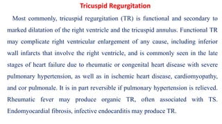 Most commonly, tricuspid regurgitation (TR) is functional and secondary to
marked dilatation of the right ventricle and the tricuspid annulus. Functional TR
may complicate right ventricular enlargement of any cause, including inferior
wall infarcts that involve the right ventricle, and is commonly seen in the late
stages of heart failure due to rheumatic or congenital heart disease with severe
pulmonary hypertension, as well as in ischemic heart disease, cardiomyopathy,
and cor pulmonale. It is in part reversible if pulmonary hypertension is relieved.
Rheumatic fever may produce organic TR, often associated with TS.
Endomyocardial fibrosis, infective endocarditis may produce TR.
Tricuspid Regurgitation
 