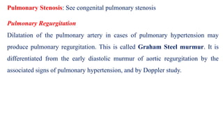Pulmonary Stenosis: See congenital pulmonary stenosis
Pulmonary Regurgitation
Dilatation of the pulmonary artery in cases of pulmonary hypertension may
produce pulmonary regurgitation. This is called Graham Steel murmur. It is
differentiated from the early diastolic murmur of aortic regurgitation by the
associated signs of pulmonary hypertension, and by Doppler study.
 
