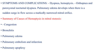 • SYMPTOMS AND COMPLICATIONS: - Dyspnea, hemoptysis. - Orthopnea and
paroxysmal nocturnal dyspnea. Pulmonary edema develops when there is a
sudden surge in flow across a markedly narrowed mitral orifice.
• Summary of Causes of Hemoptysis in mitral stenosis:
• - Congestion
• Bronchitis
• Pulmonary edema
• Pulmonary embolism and infarction
• Pulmonary apoplexy
 