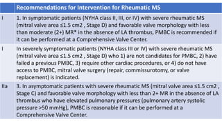 Recommendations for Intervention for Rheumatic MS
I 1. In symptomatic patients (NYHA class II, III, or IV) with severe rheumatic MS
(mitral valve area ≤1.5 cm2 , Stage D) and favorable valve morphology with less
than moderate (2+) MR* in the absence of LA thrombus, PMBC is recommended if
it can be performed at a Comprehensive Valve Center.
I In severely symptomatic patients (NYHA class III or IV) with severe rheumatic MS
(mitral valve area ≤1.5 cm2 , Stage D) who 1) are not candidates for PMBC, 2) have
failed a previous PMBC, 3) require other cardiac procedures, or 4) do not have
access to PMBC, mitral valve surgery (repair, commissurotomy, or valve
replacement) is indicated.
IIa 3. In asymptomatic patients with severe rheumatic MS (mitral valve area ≤1.5 cm2 ,
Stage C) and favorable valve morphology with less than 2+ MR in the absence of LA
thrombus who have elevated pulmonary pressures (pulmonary artery systolic
pressure >50 mmHg), PMBC is reasonable if it can be performed at a
Comprehensive Valve Center.
 