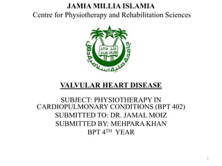 VALVULAR HEART DISEASE
SUBJECT: PHYSIOTHERAPY IN
CARDIOPULMONARY CONDITIONS (BPT 402)
SUBMITTED TO: DR. JAMAL MOIZ
SUBMITTED BY: MEHPARA KHAN
BPT 4TH YEAR
JAMIA MILLIA ISLAMIA
Centre for Physiotherapy and Rehabilitation Sciences
1
 
