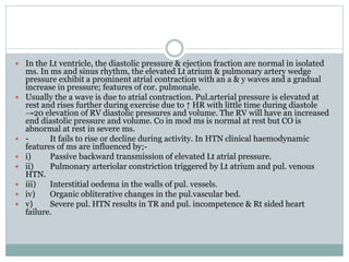  In the Lt ventricle, the diastolic pressure & ejection fraction are normal in isolated
ms. In ms and sinus rhythm, the elevated Lt atrium & pulmonary artery wedge
pressure exhibit a prominent atrial contraction with an a & y waves and a gradual
increase in pressure; features of cor. pulmonale.
 Usually the a wave is due to atrial contraction. Pul.arterial pressure is elevated at
rest and rises further during exercise due to ↑ HR with little time during diastole
→20 elevation of RV diastolic pressures and volume. The RV will have an increased
end diastolic pressure and volume. Co in mod ms is normal at rest but CO is
abnormal at rest in severe ms.
 - It fails to rise or decline during activity. In HTN clinical haemodynamic
features of ms are influenced by;-
 i) Passive backward transmission of elevated Lt atrial pressure.
 ii) Pulmonary arteriolar constriction triggered by Lt atrium and pul. venous
HTN.
 iii) Interstitial oedema in the walls of pul. vessels.
 iv) Organic obliterative changes in the pul.vascular bed.
 v) Severe pul. HTN results in TR and pul. incompetence & Rt sided heart
failure.
 